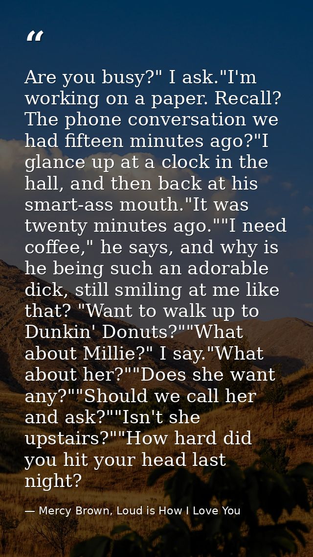 Are you busy?" I ask."I'm working on a paper. Recall? The phone conversation we had fifteen minutes ago?"I glance up at  — Mercy Brown, Loud is How I Love You