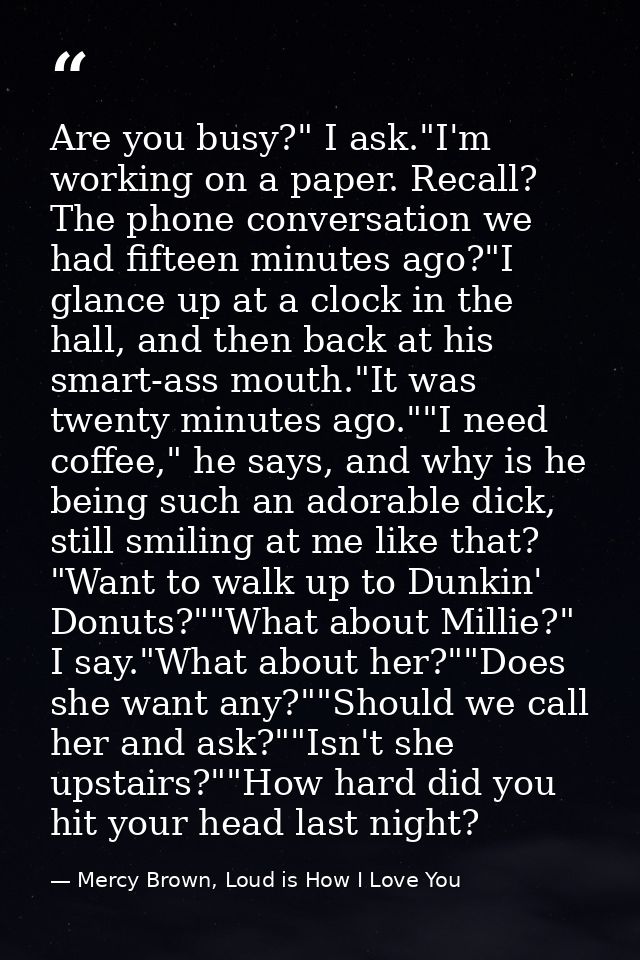 Are you busy?" I ask."I'm working on a paper. Recall? The phone conversation we had fifteen minutes ago?"I glance up at  — Mercy Brown, Loud is How I Love You