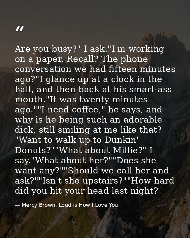 Are you busy?" I ask."I'm working on a paper. Recall? The phone conversation we had fifteen minutes ago?"I glance up at  — Mercy Brown, Loud is How I Love You