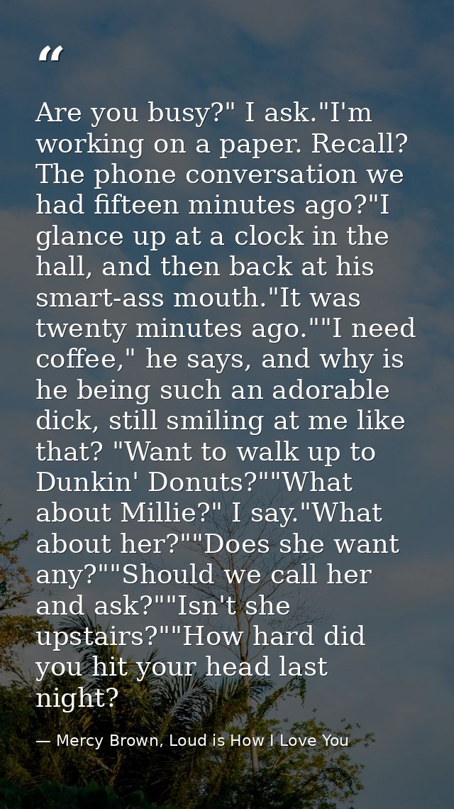 Are you busy?" I ask."I'm working on a paper. Recall? The phone conversation we had fifteen minutes ago?"I glance up at  — Mercy Brown, Loud is How I Love You
