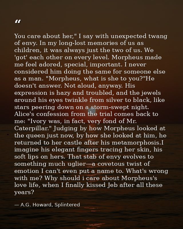 You care about her," I say with unexpected twang of envy. In my long-lost memories of us as children, it was always just — A.G. Howard, Splintered