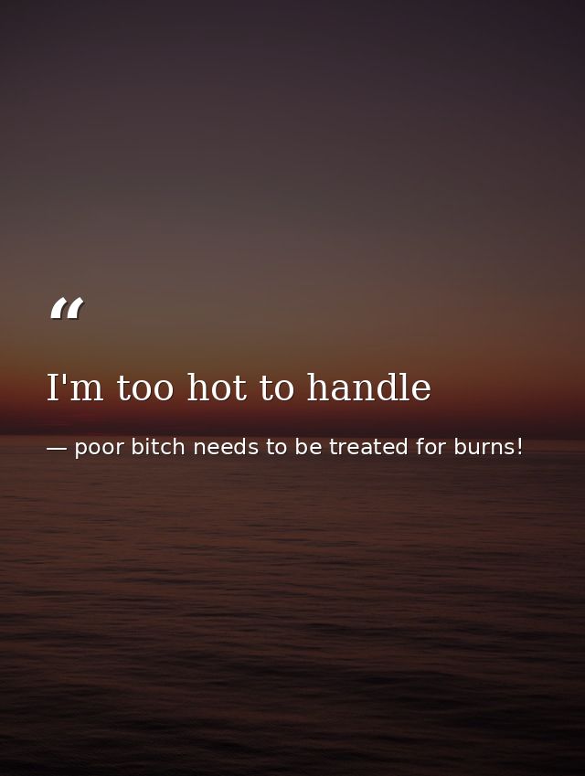 I'm too hot to handle — poor bitch needs to be treated for burns!