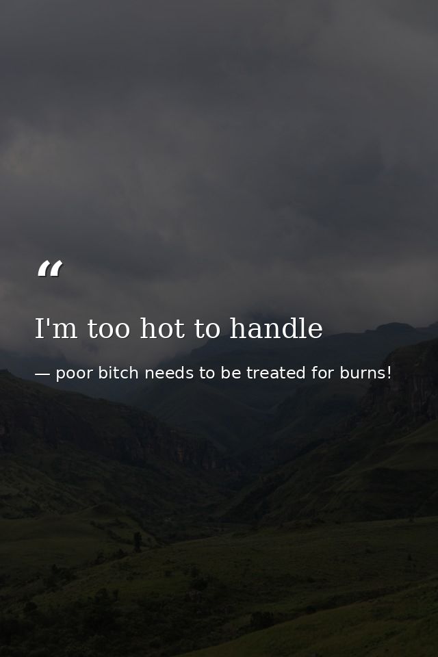 I'm too hot to handle — poor bitch needs to be treated for burns!