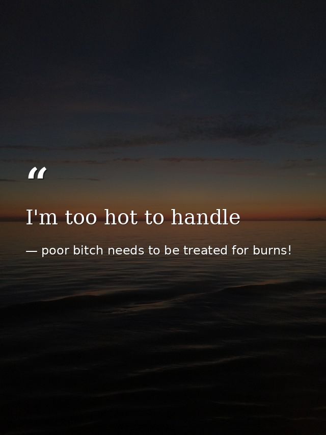 I'm too hot to handle — poor bitch needs to be treated for burns!