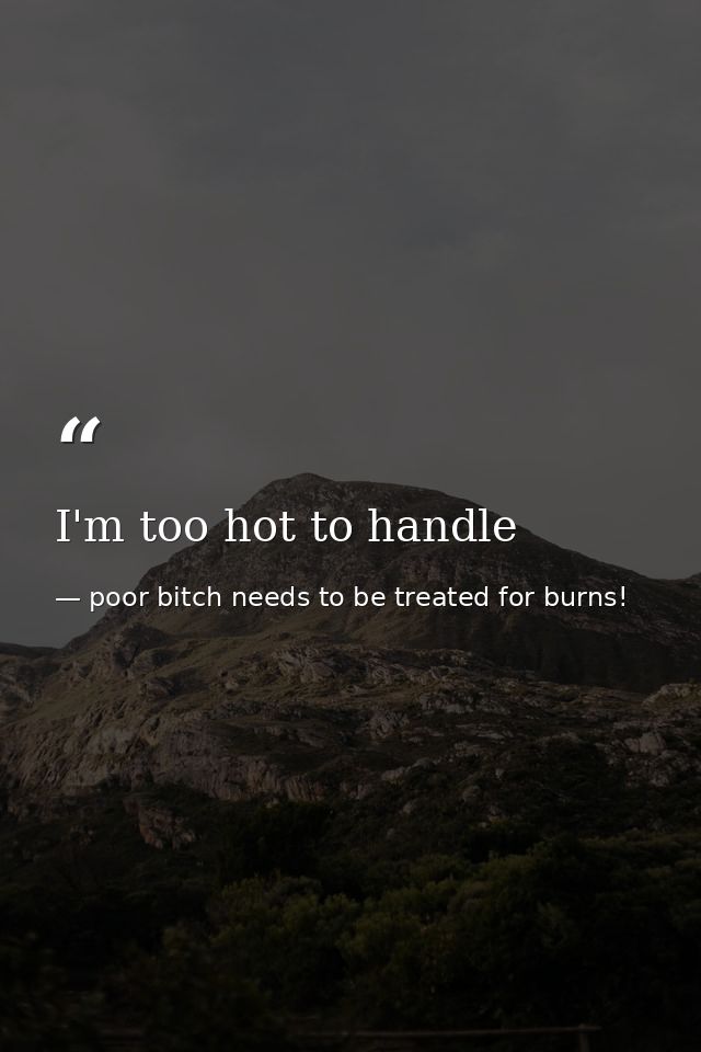 I'm too hot to handle — poor bitch needs to be treated for burns!