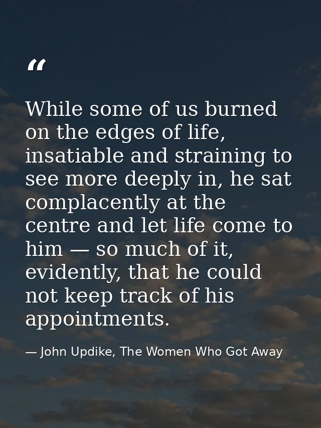 While some of us burned on the edges of life, insatiable and straining to see more deeply in, he sat complacently at the — John Updike, The Women Who Got Away
