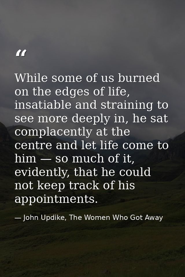 While some of us burned on the edges of life, insatiable and straining to see more deeply in, he sat complacently at the — John Updike, The Women Who Got Away