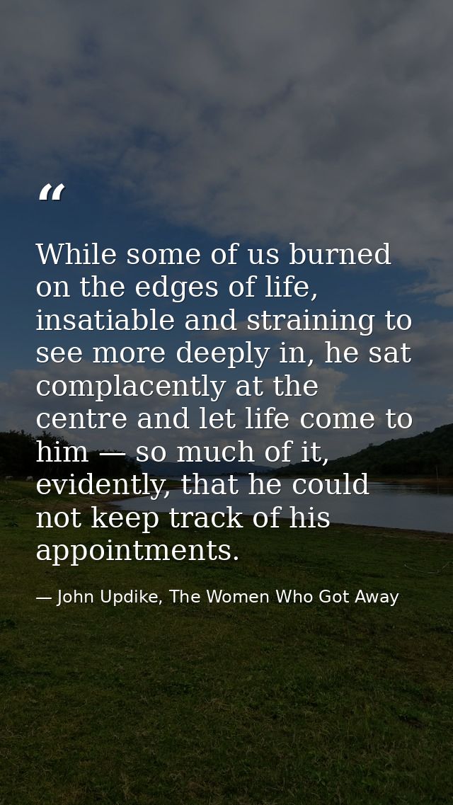 While some of us burned on the edges of life, insatiable and straining to see more deeply in, he sat complacently at the — John Updike, The Women Who Got Away