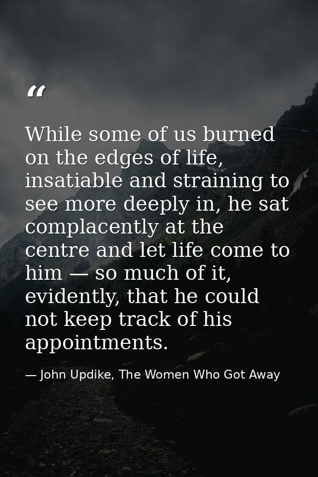While some of us burned on the edges of life, insatiable and straining to see more deeply in, he sat complacently at the — John Updike, The Women Who Got Away