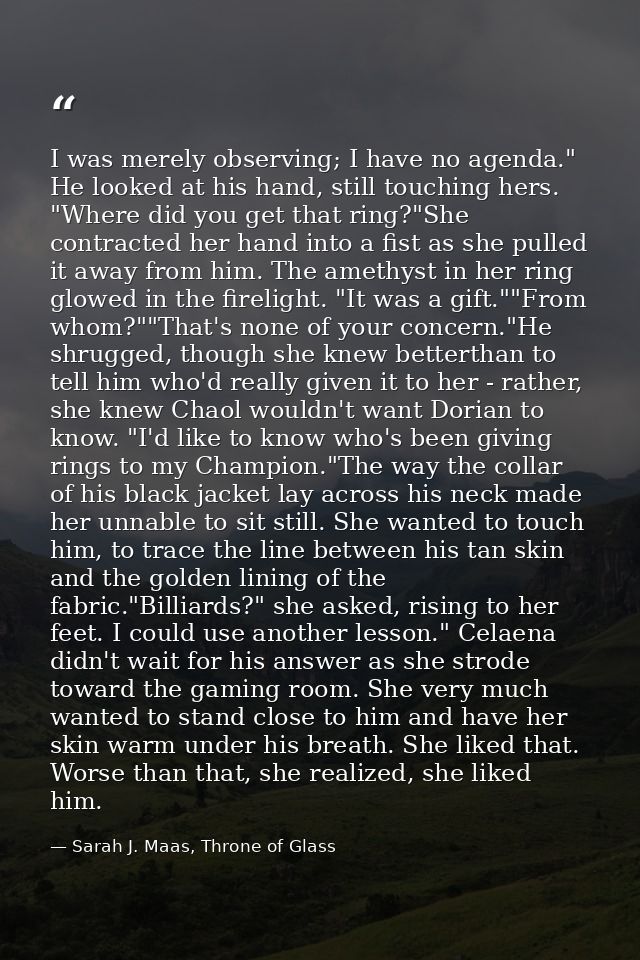 I was merely observing; I have no agenda." He looked at his hand, still touching hers. "Where did you get that ring?"She — Sarah J. Maas, Throne of Glass