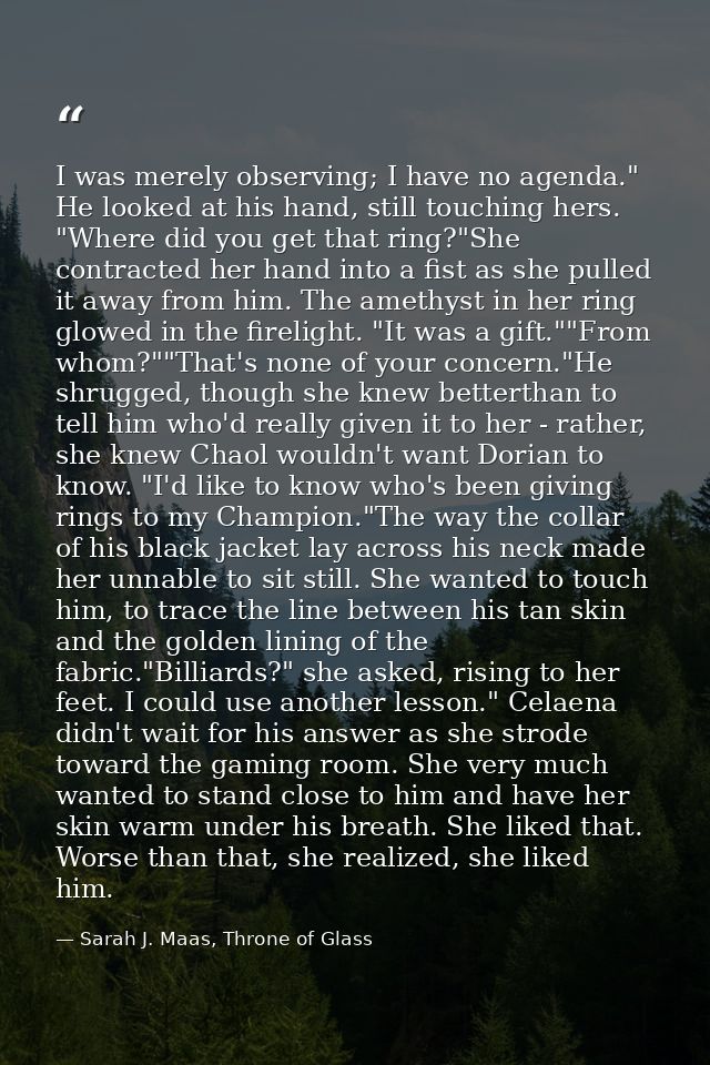 I was merely observing; I have no agenda." He looked at his hand, still touching hers. "Where did you get that ring?"She — Sarah J. Maas, Throne of Glass