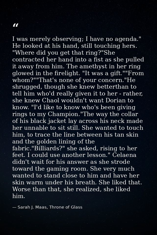 I was merely observing; I have no agenda." He looked at his hand, still touching hers. "Where did you get that ring?"She — Sarah J. Maas, Throne of Glass