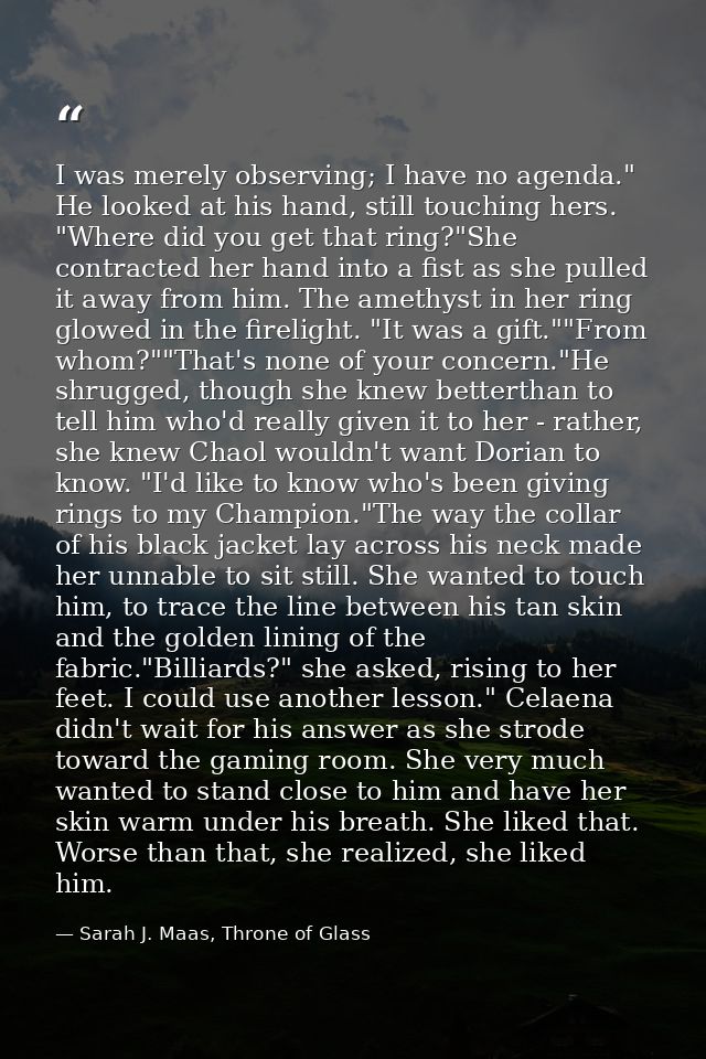 I was merely observing; I have no agenda." He looked at his hand, still touching hers. "Where did you get that ring?"She — Sarah J. Maas, Throne of Glass