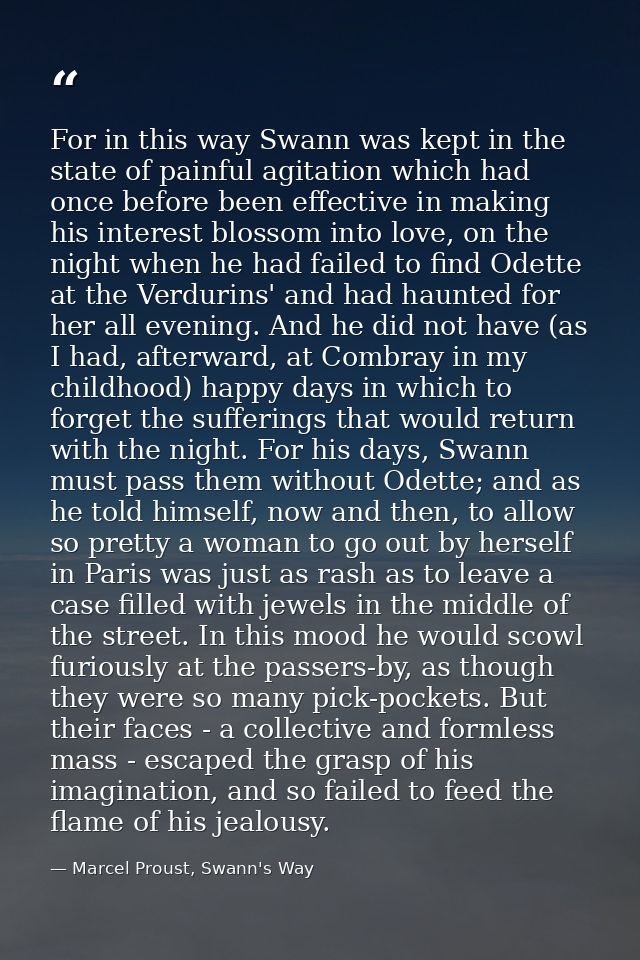 For in this way Swann was kept in the state of painful agitation which had once before been effective in making his inte — Marcel Proust, Swann's Way