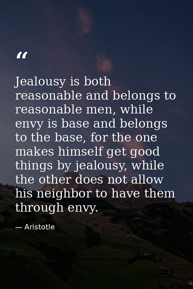 Jealousy is both reasonable and belongs to reasonable men, while envy is base and belongs to the base, for the one makes — Aristotle