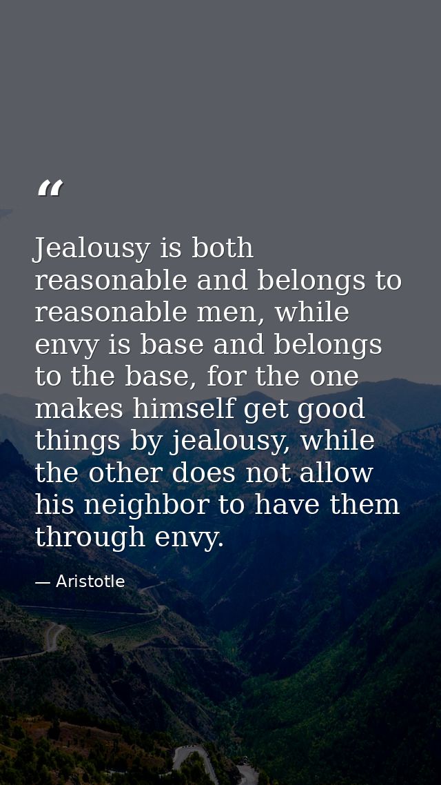Jealousy is both reasonable and belongs to reasonable men, while envy is base and belongs to the base, for the one makes — Aristotle