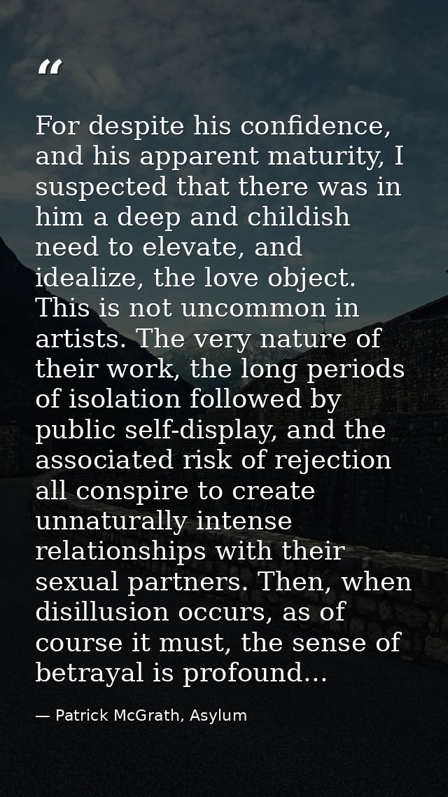 For despite his confidence, and his apparent maturity, I suspected that there was in him a deep and childish need to ele — Patrick McGrath, Asylum