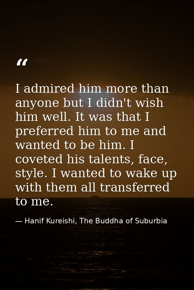 I admired him more than anyone but I didn't wish him well. It was that I preferred him to me and wanted to be him. I cov — Hanif Kureishi, The Buddha of Suburbia