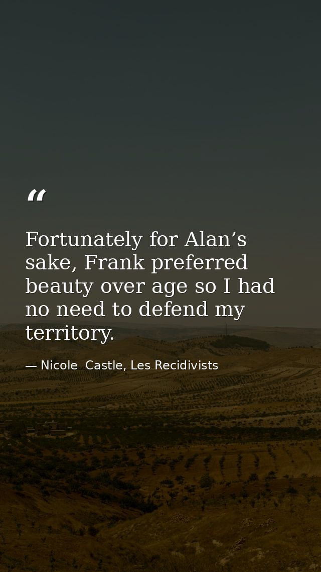 Fortunately for Alan’s sake, Frank preferred beauty over age so I had no need to defend my territory. — Nicole  Castle, Les Recidivists