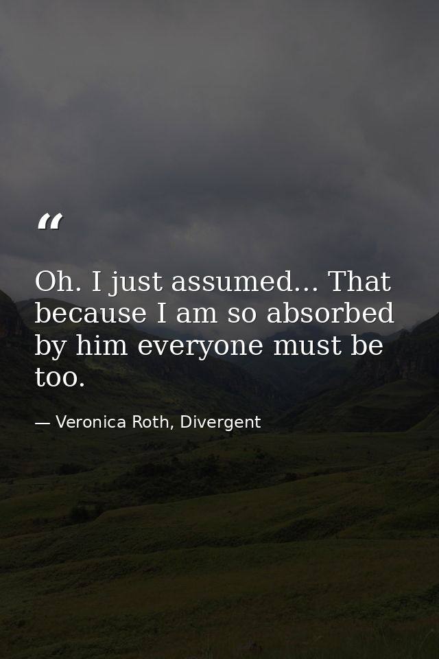 Oh. I just assumed... That because I am so absorbed by him everyone must be too. — Veronica Roth, Divergent