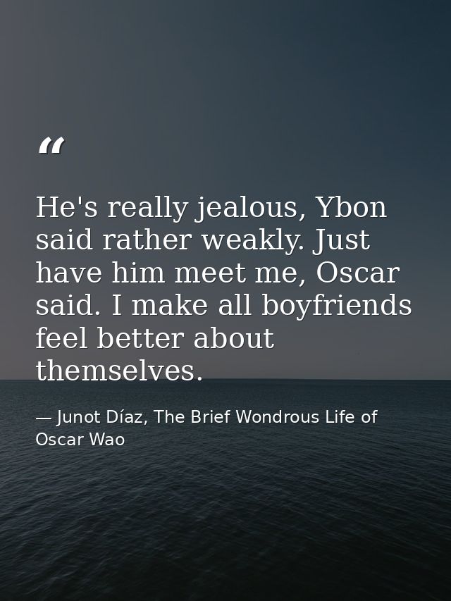 He's really jealous, Ybon said rather weakly. Just have him meet me, Oscar said. I make all boyfriends feel better about — Junot Díaz, The Brief Wondrous Life of Oscar Wao