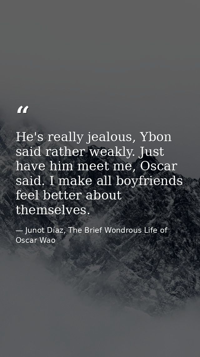 He's really jealous, Ybon said rather weakly. Just have him meet me, Oscar said. I make all boyfriends feel better about — Junot Díaz, The Brief Wondrous Life of Oscar Wao