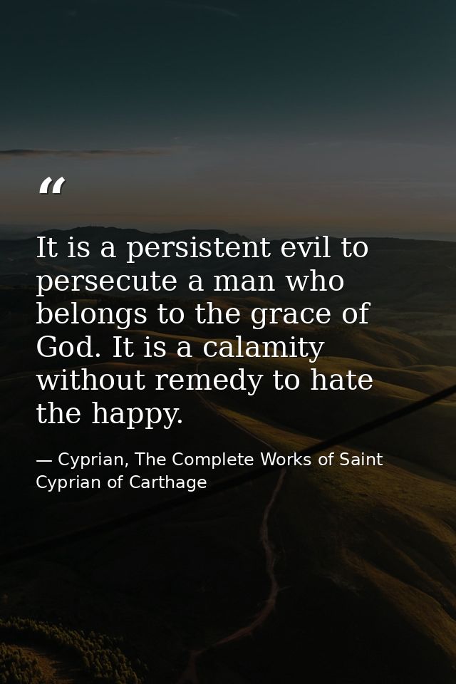 It is a persistent evil to persecute a man who belongs to the grace of God. It is a calamity without remedy to hate the  — Cyprian, The Complete Works of Saint Cyprian of Carthage