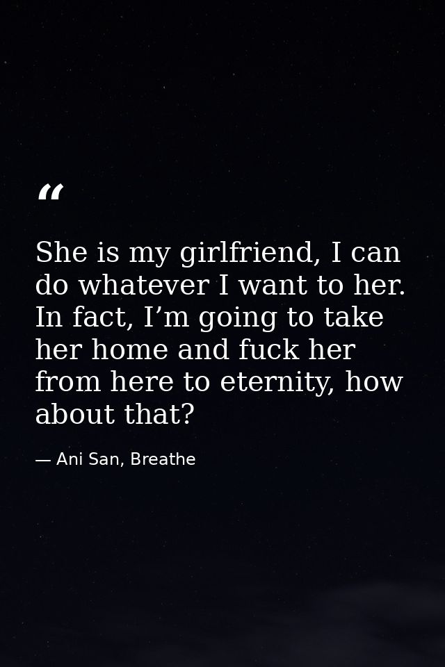 She is my girlfriend, I can do whatever I want to her. In fact, I’m going to take her home and fuck her from here to ete — Ani San, Breathe