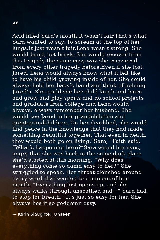 Acid filled Sara’s mouth.It wasn’t fair.That’s what Sara wanted to say. To scream at the top of her lungs.It just wasn’t — Karin Slaughter, Unseen