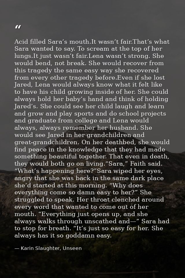 Acid filled Sara’s mouth.It wasn’t fair.That’s what Sara wanted to say. To scream at the top of her lungs.It just wasn’t — Karin Slaughter, Unseen
