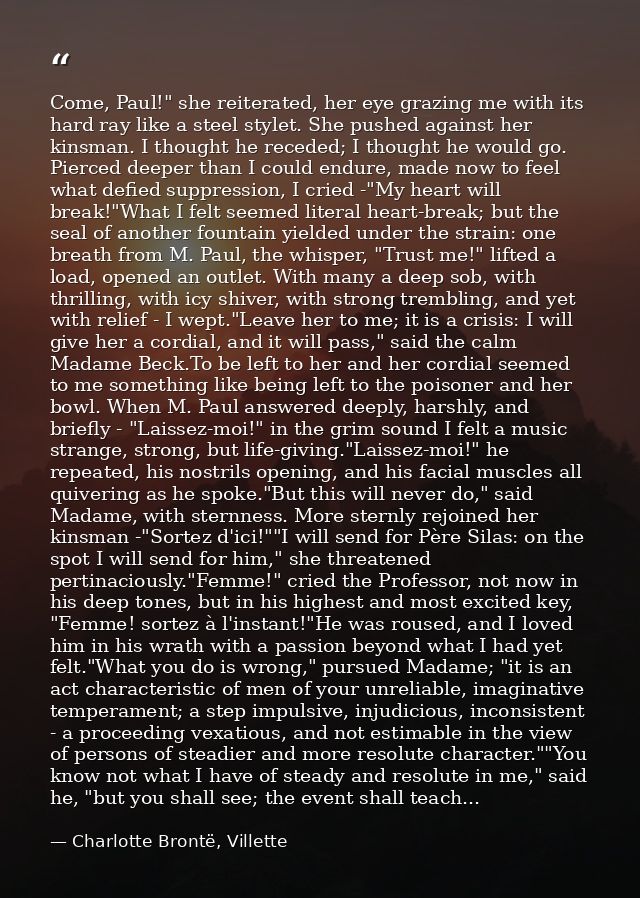 Come, Paul!" she reiterated, her eye grazing me with its hard ray like a steel stylet. She pushed against her kinsman. I — Charlotte Brontë, Villette