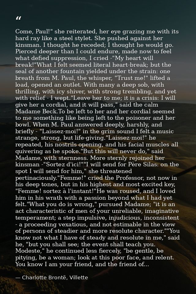 Come, Paul!" she reiterated, her eye grazing me with its hard ray like a steel stylet. She pushed against her kinsman. I — Charlotte Brontë, Villette