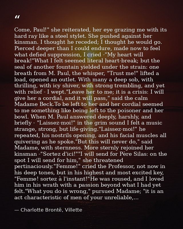Come, Paul!" she reiterated, her eye grazing me with its hard ray like a steel stylet. She pushed against her kinsman. I — Charlotte Brontë, Villette