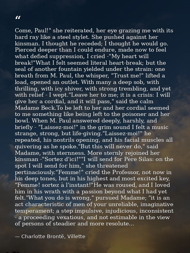 Come, Paul!" she reiterated, her eye grazing me with its hard ray like a steel stylet. She pushed against her kinsman. I — Charlotte Brontë, Villette