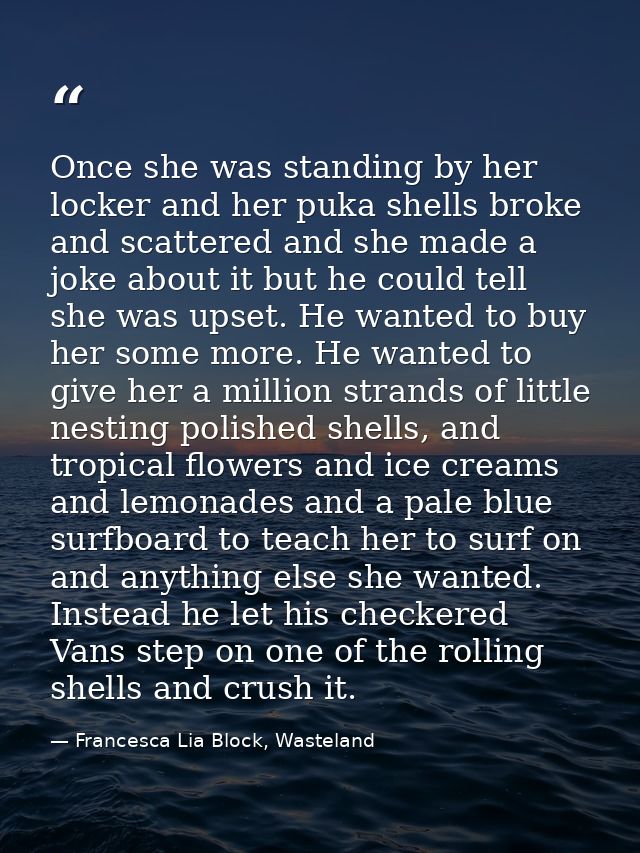 Once she was standing by her locker and her puka shells broke and scattered and she made a joke about it but he could te — Francesca Lia Block, Wasteland