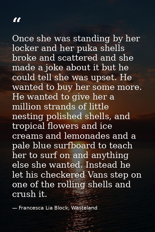 Once she was standing by her locker and her puka shells broke and scattered and she made a joke about it but he could te — Francesca Lia Block, Wasteland