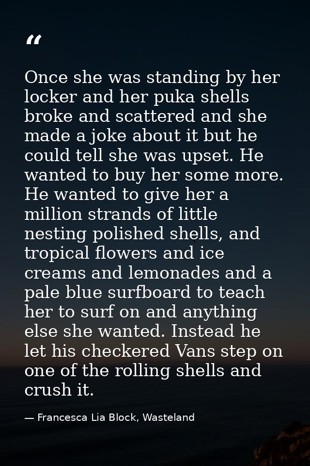 Once she was standing by her locker and her puka shells broke and scattered and she made a joke about it but he could te — Francesca Lia Block, Wasteland