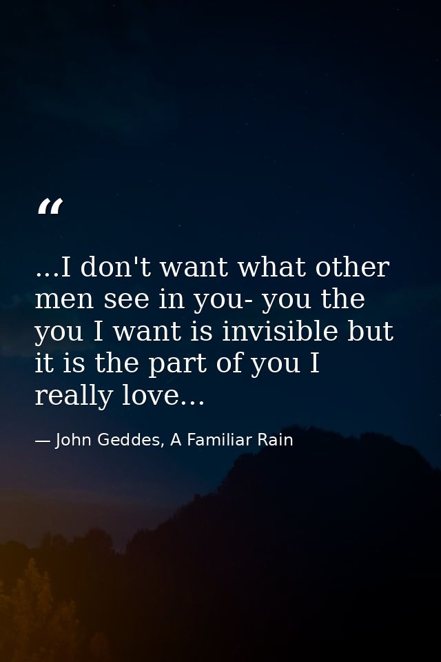 ...I don't want what other men see in you- you the you I want is invisible but it is the part of you I really love... — John Geddes, A Familiar Rain