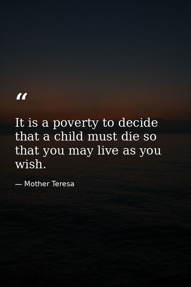 It is a poverty to decide that a child must die so that you may live as you wish. — Mother Teresa
