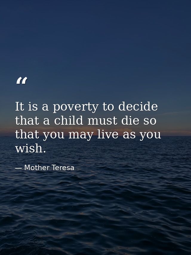 It is a poverty to decide that a child must die so that you may live as you wish. — Mother Teresa