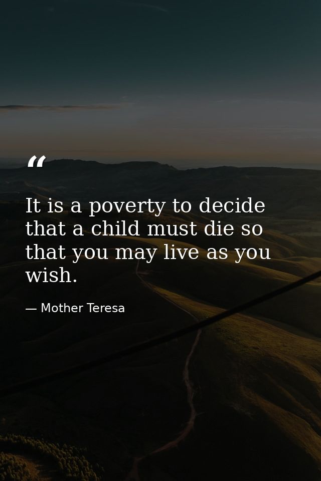 It is a poverty to decide that a child must die so that you may live as you wish. — Mother Teresa