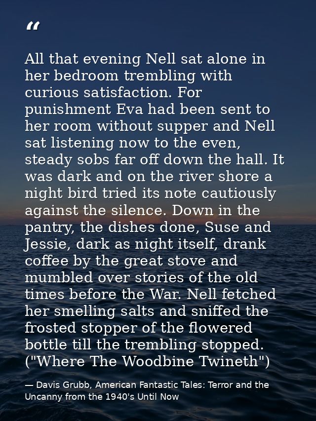 All that evening Nell sat alone in her bedroom trembling with curious satisfaction. For punishment Eva had been sent to  — Davis Grubb, American Fantastic Tales: Terror and the Uncanny from the 1940's Until Now