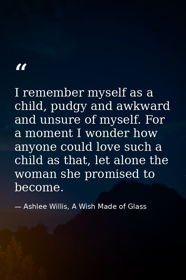 I remember myself as a child, pudgy and awkward and unsure of myself. For a moment I wonder how anyone could love such a — Ashlee Willis, A Wish Made of Glass