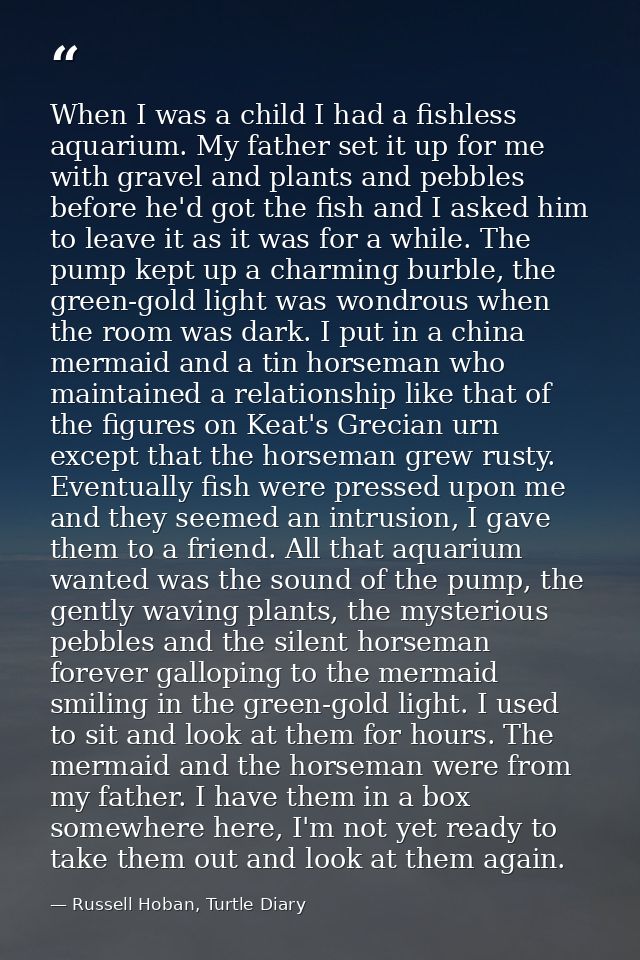 When I was a child I had a fishless aquarium. My father set it up for me with gravel and plants and pebbles before he'd  — Russell Hoban, Turtle Diary