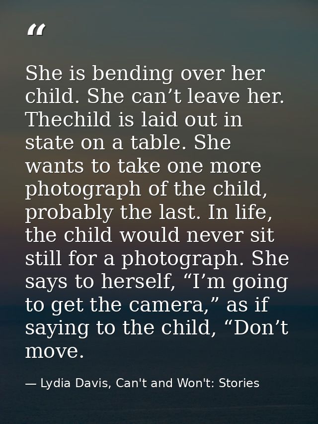 She is bending over her child. She can’t leave her. Thechild is laid out in state on a table. She wants to take one more — Lydia Davis, Can't and Won't: Stories