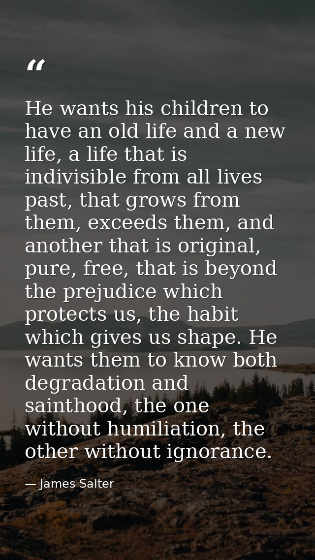 He wants his children to have an old life and a new life, a life that is indivisible from all lives past, that grows fro — James Salter