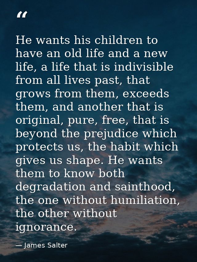 He wants his children to have an old life and a new life, a life that is indivisible from all lives past, that grows fro — James Salter
