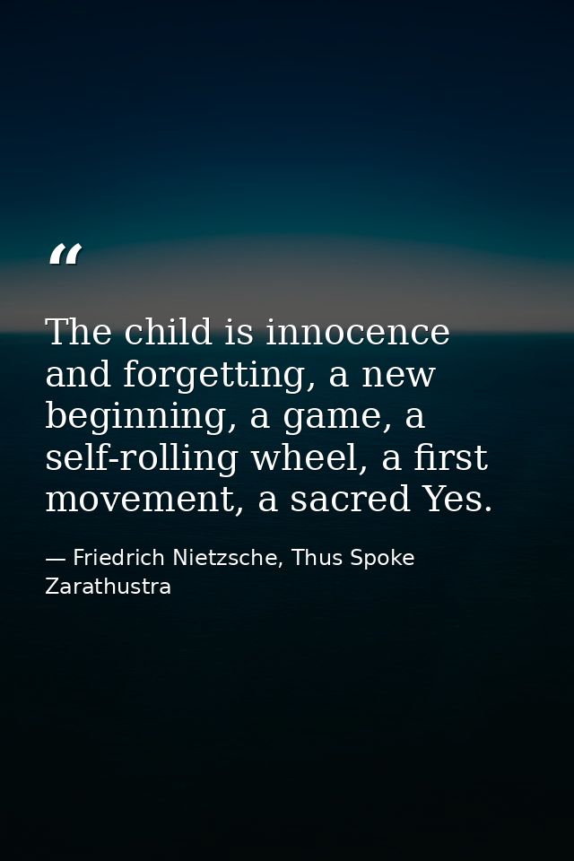 The child is innocence and forgetting, a new beginning, a game, a self-rolling wheel, a first movement, a sacred Yes. — Friedrich Nietzsche, Thus Spoke Zarathustra