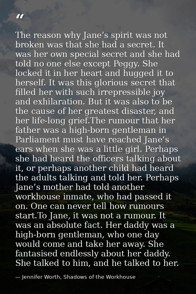 The reason why Jane’s spirit was not broken was that she had a secret. It was her own special secret and she had told no — Jennifer Worth, Shadows of the Workhouse
