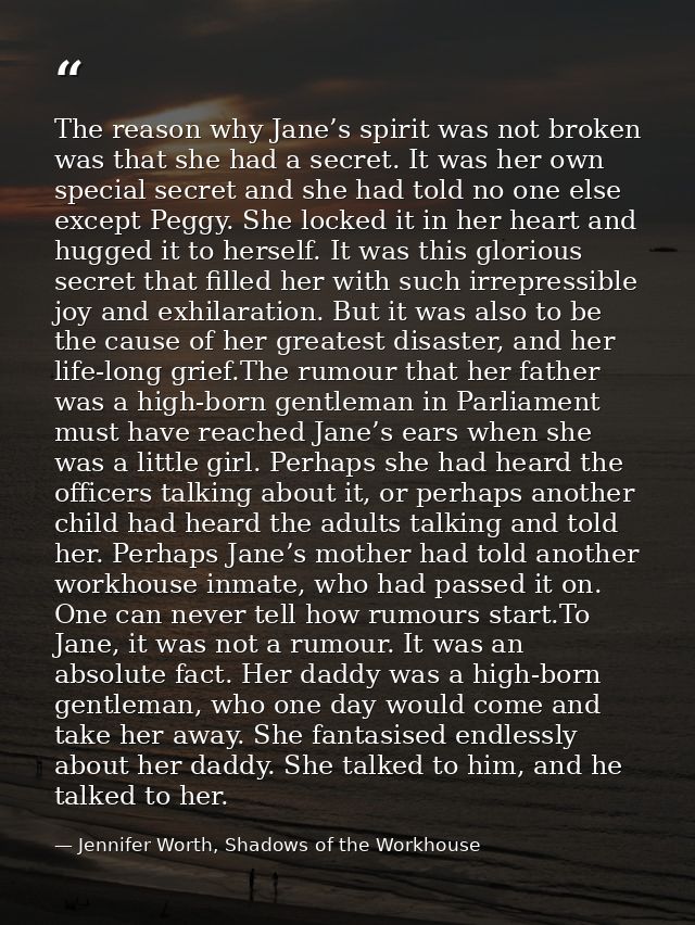 The reason why Jane’s spirit was not broken was that she had a secret. It was her own special secret and she had told no — Jennifer Worth, Shadows of the Workhouse